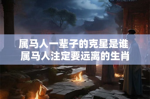 属马人一辈子的克星是谁 属马人注定要远离的生肖 属马人一辈子的克星是谁 属马人注定要远离的生肖