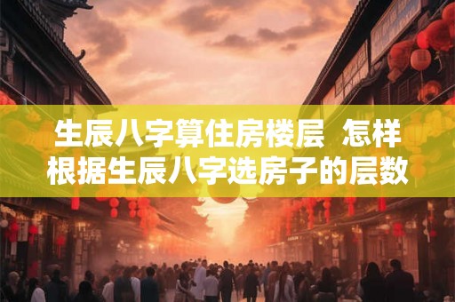生辰八字算住房楼层  怎样根据生辰八字选房子的层数