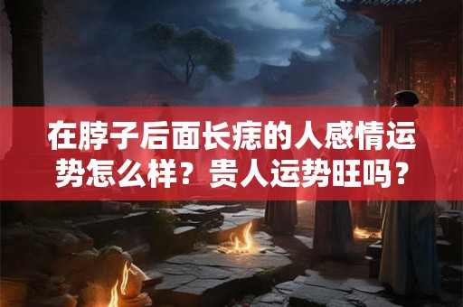 在脖子后面长痣的人感情运势怎么样?贵人运势旺吗? 在脖子后面长痣的人感情运势怎么样?贵人运势旺吗?