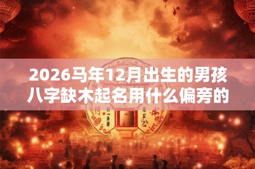 2026马年12月出生的男孩八字缺木起名用什么偏旁的字