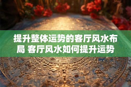 提升整体运势的客厅风水布局 客厅风水如何提升运势