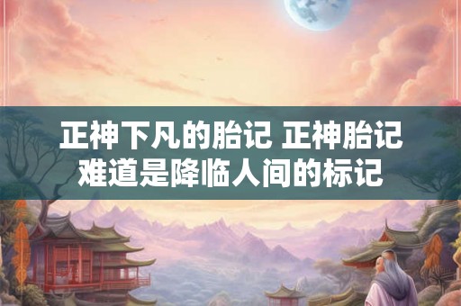 正神下凡的胎记 正神胎记难道是降临人间的标记 正神下凡的胎记 正神胎记难道是降临人间的标记