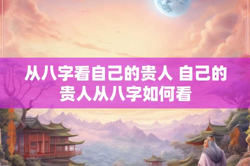 从八字看自己的贵人 自己的贵人从八字如何看