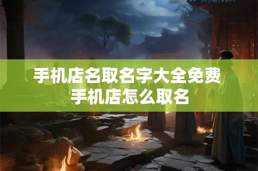 手机店名取名字大全免费 手机店怎么取名