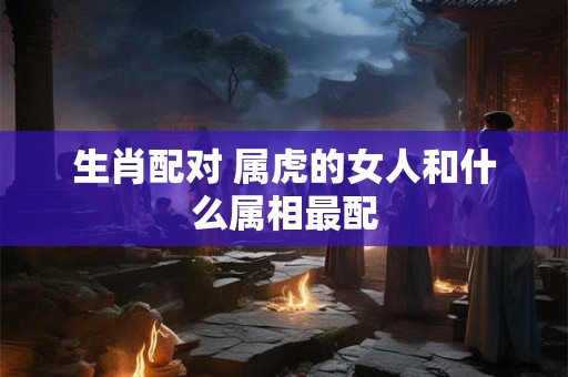 生肖配对 属虎的女人和什么属相最配 生肖配对 属虎的女人和什么属相最配