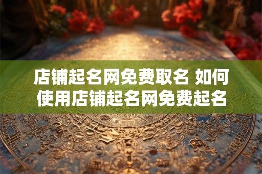 店铺起名网免费取名 如何使用店铺起名网免费起名