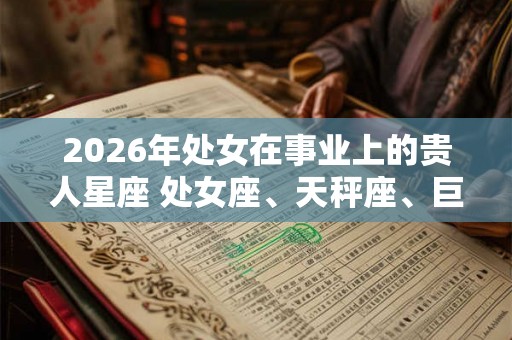 2026年处女在事业上的贵人星座 处女座、天秤座、巨蟹座