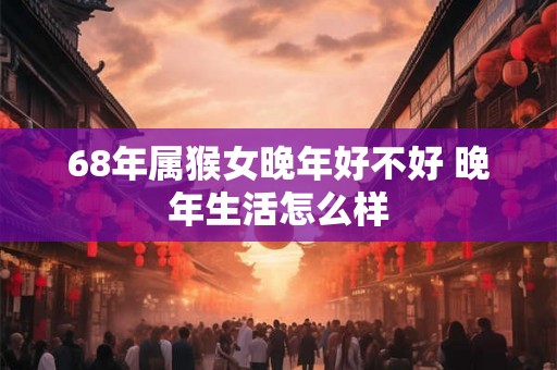 68年属猴女晚年好不好 晚年生活怎么样