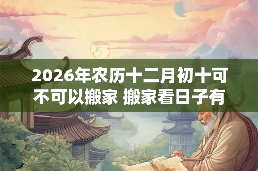2026年农历十二月初十可不可以搬家 搬家看日子有什么讲究