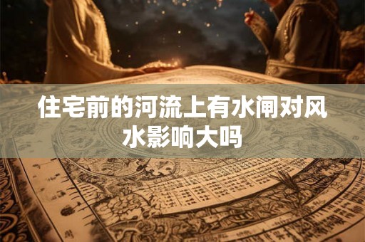 住宅前的河流上有水闸对风水影响大吗