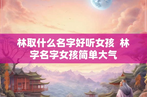 林取什么名字好听女孩  林字名字女孩简单大气