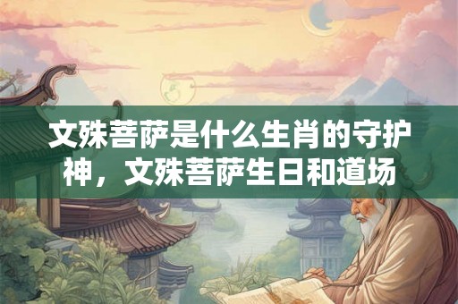 文殊菩萨是什么生肖的守护神，文殊菩萨生日和道场