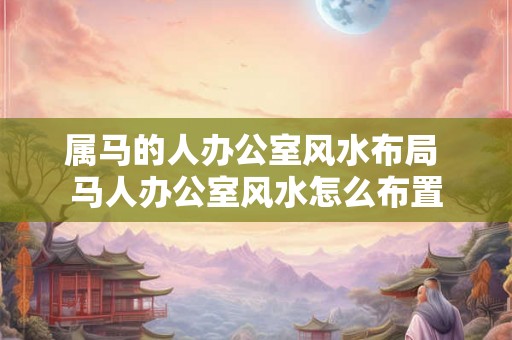属马的人办公室风水布局 马人办公室风水怎么布置 属马的人办公室风水布局 马人办公室风水怎么布置