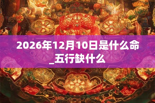 2026年12月10日是什么命_五行缺什么 2026年12月10日是什么命_五行缺什么