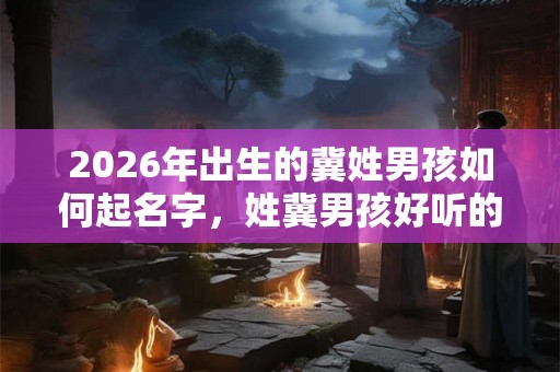 2026年出生的冀姓男孩如何起名字,姓冀男孩好听的名字 2026年出生的冀姓男孩如何起名字,姓冀男孩好听的名字