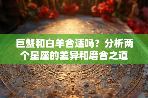巨蟹和白羊合适吗?分析两个星座的差异和磨合之道 巨蟹和白羊合适吗?分析两个星座的差异和磨合之道
