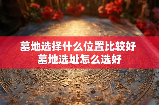 墓地选择什么位置比较好 墓地选址怎么选好