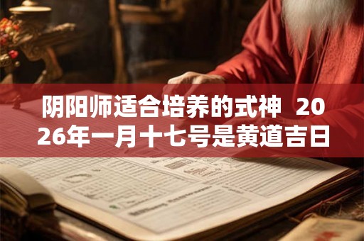 阴阳师适合培养的式神  2026年一月十七号是黄道吉日吗