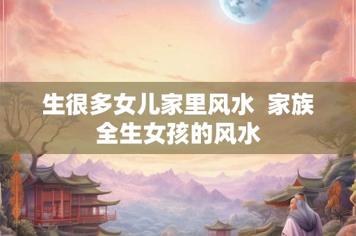 生很多女儿家里风水  家族全生女孩的风水