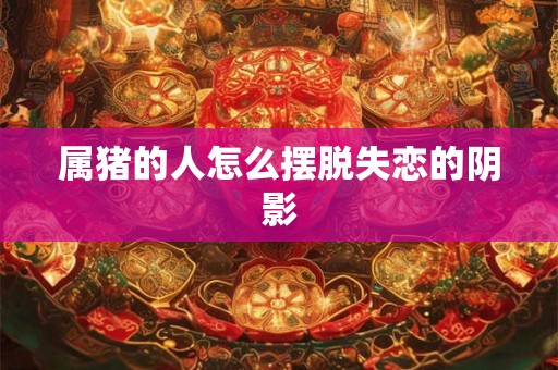 属猪的人怎么摆脱失恋的阴影