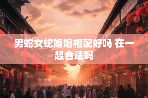 男蛇女蛇婚姻相配好吗 在一起合适吗