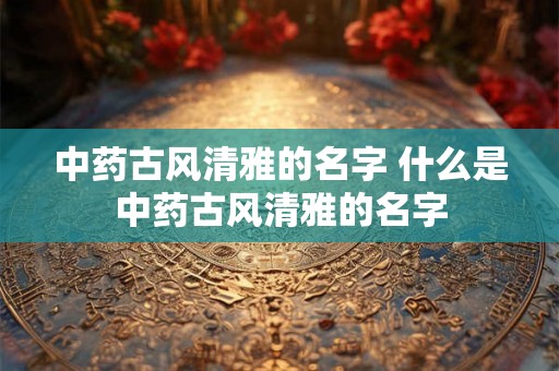 中药古风清雅的名字 什么是中药古风清雅的名字 中药古风清雅的名字 什么是中药古风清雅的名字