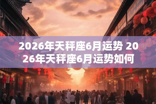 2026年天秤座6月运势 2026年天秤座6月运势如何