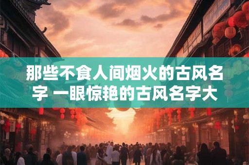 那些不食人间烟火的古风名字 一眼惊艳的古风名字大全