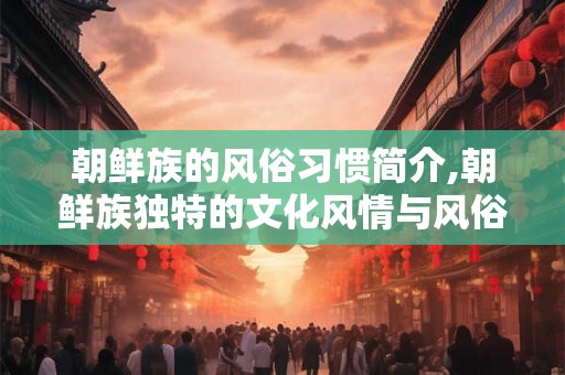 朝鲜族的风俗习惯简介,朝鲜族独特的文化风情与风俗习惯
