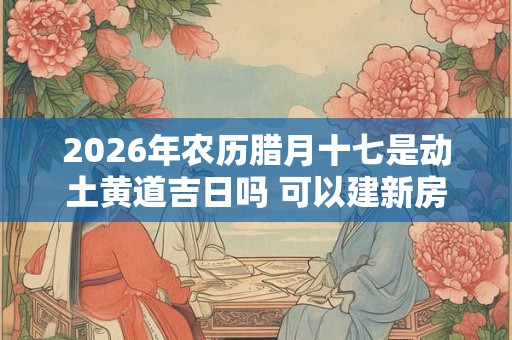 2026年农历腊月十七是动土黄道吉日吗 可以建新房吗