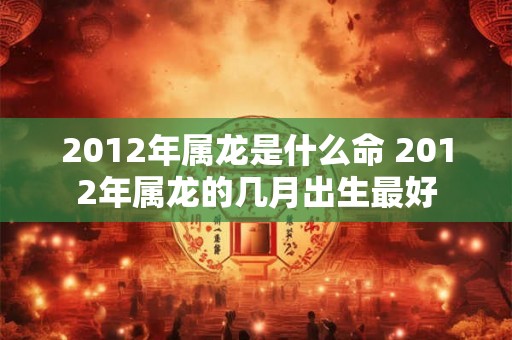 2012年属龙是什么命 2012年属龙的几月出生最好