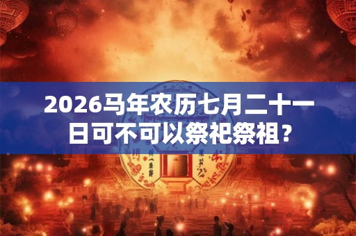 2026马年农历七月二十一日可不可以祭祀祭祖？