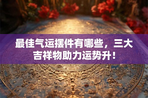 最佳气运摆件有哪些,三大吉祥物助力运势升! 最佳气运摆件有哪些,三大吉祥物助力运势升!