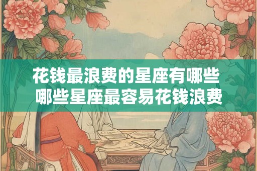 花钱最浪费的星座有哪些 哪些星座最容易花钱浪费