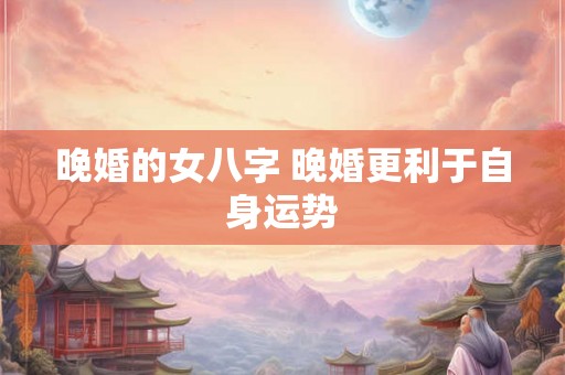 晚婚的女八字 晚婚更利于自身运势 晚婚的女八字 晚婚更利于自身运势