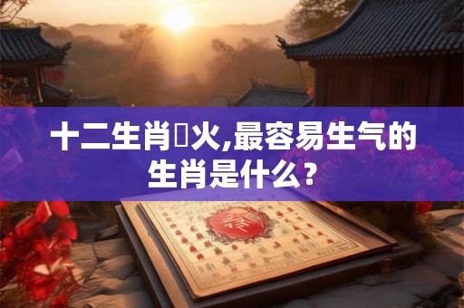 十二生肖發火,最容易生气的生肖是什么？