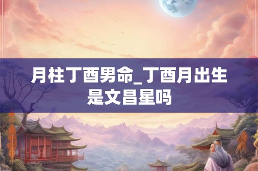 月柱丁酉男命_丁酉月出生是文昌星吗 月柱丁酉男命_丁酉月出生是文昌星吗