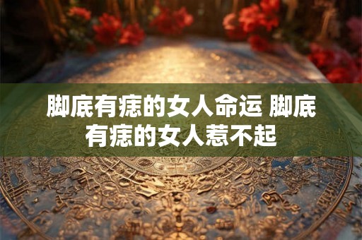 脚底有痣的女人命运 脚底有痣的女人惹不起