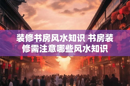 装修书房风水知识 书房装修需注意哪些风水知识