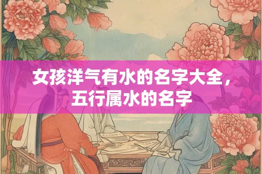 女孩洋气有水的名字大全,五行属水的名字 女孩洋气有水的名字大全,五行属水的名字