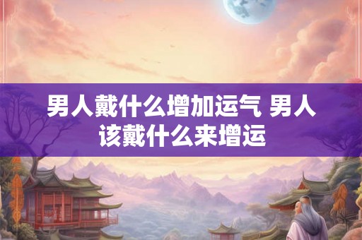 男人戴什么增加运气 男人该戴什么来增运