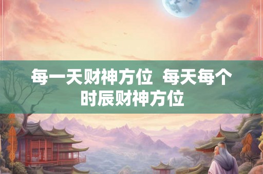 每一天财神方位  每天每个时辰财神方位