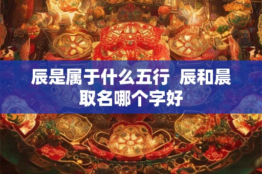 辰是属于什么五行  辰和晨取名哪个字好