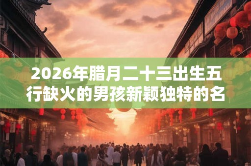 2026年腊月二十三出生五行缺火的男孩新颖独特的名字精选