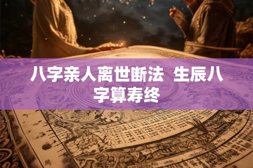 八字亲人离世断法 生辰八字算寿终 八字亲人离世断法 生辰八字算寿终