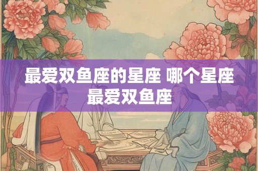 最爱双鱼座的星座 哪个星座最爱双鱼座