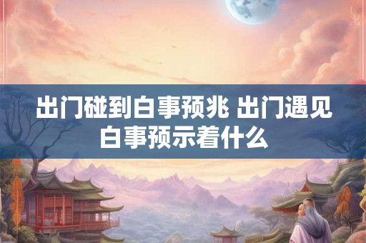 出门碰到白事预兆 出门遇见白事预示着什么