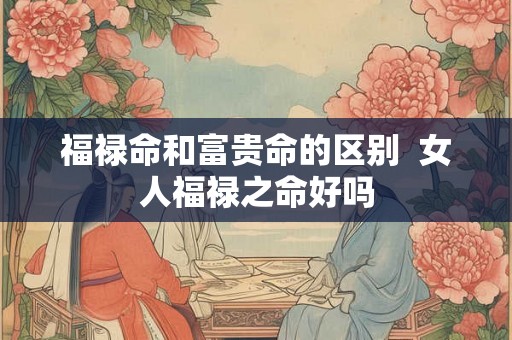 福禄命和富贵命的区别  女人福禄之命好吗