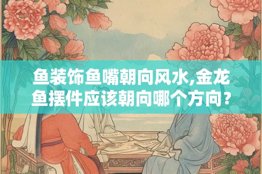 鱼装饰鱼嘴朝向风水,金龙鱼摆件应该朝向哪个方向？