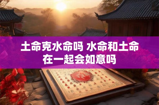 土命克水命吗 水命和土命在一起会如意吗 土命克水命吗 水命和土命在一起会如意吗
